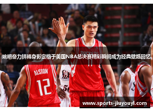 姚明奋力拼搏身影定格于美国NBA总决赛精彩瞬间成为经典壁纸回忆